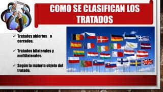 COMO SE CLASIFICAN LOS
TRATADOS
 Tratados abiertos o
cerrados.
 Tratados bilaterales y
multilaterales.
 Según la materia objeto del
tratado.
 