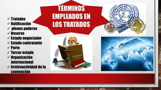 TÉRMINOS
EMPLEADOS EN
LOS TRATADOS
 Tratados
 Ratificación
 plenos poderes
 Reserva
 Estado negociador
 Estado contratante
 Parte
 Tercer estado
 Organización
internacional
 Irretroactividad de la
convención
 