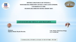 REPUBLICA BOLIVARIANA DE VENEZUELA.
MINISTERIO DEL PODER POPULAR PARA LA EDUCACION SUPERIOR.
UNIVERSIDAD YACAMBU.
FILOSOFIA DEL DERECHO TJD-0542- ED01D0V 2020-3
CONVENCION DE VIENA Y LOS TRATADOS
Lcda. Alumna. María Irene Ortega.
C.I. V. 16.541.339.
CARABALLEDA, ESTADO LA GUIARA 03 DE OCTUBRE AÑO 2020
Profesora:
Espinoza Mendez Mayeila Mercedes.
 
