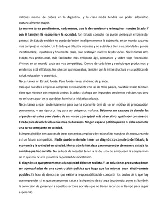 millones menos de pobres en la Argentina, y la clase media tendría un poder adquisitivo
sustancialmente mayor.
La enorme tarea pendiente es, nada menos, que la de reordenar y re imaginar nuestro Estado. Y
con él también la economía y la sociedad. Un Estado corrupto no puede perseguir el bienestar
general. Un Estado endeble no puede defender inteligentemente la soberanía, en un mundo cada vez
más complejo e incierto. Un Estado que dilapida recursos y no establece bien sus prioridades genera
incertidumbre, injusticias y finalmente crisis, que destruyen nuestro tejido social. Necesitamos otro
Estado más profesional, más facilitador, más enfocado ágil, productivo y sobre todo financiable.
Vivimos en un mundo cada vez más competitivo. Dentro de cada bien y servicio que producimos y
vendemos está el Estado. No solo con sus impuestos, también con la infraestructura y sus políticas de
salud, educación y seguridad.
Necesitamos un Estado fuerte. Pero fuerte no es sinónimo de grande.
Para que nuestras empresas compitan exitosamente con las de otros países, nuestro Estado también
tiene que mejorar con respecto a otros Estados: si ahoga con impuestos crecientes y distorsivos pero
no se hace cargo de lo que debe, fulmina la iniciativa privada.
Necesitamos crecer sostenidamente para que la economía deje de ser un motivo de preocupación
permanente, y ser rigurosos hoy para ser prósperos mañana. Debemos ser capaces de abordar las
urgencias actuales pero dentro de un marco conceptual más abarcativo: qué hacer con nuestro
Estado para devolvérselo a nuestros ciudadanos. Ningún espacio políticopuede ni debe acometer
una tarea semejante en soledad.
Es imprescindible ser capaces decrear consensos amplios y de racionalizar nuestros disensos,creando
así un futuro compartido. Nadie puede pretender tener un diagnóstico completo del Estado, la
economía y la sociedad en soledad. Menos aún la fortaleza para emprender de manera aislada los
cambios que hacen falta. No se trata de intentar tener la razón, sino de enriquecer la comprensión
de lo que nos ocurre y nuestra capacidad de modificarlo.
El diagnóstico que presentemos a la sociedad debe ser realista. Y las soluciones propuestas deben
ser acompañadas de una construcción política que haga que las mismas sean efectivamente
posibles. Es hora de demostrar que existe la responsabilidad de compartir los costos de lo que hay
que emprender si es que pretendemos sacar a la Argentina de su larga decadencia, como así también
la convicción de preservar a aquellos sectores sociales que no tienen recursos ni tiempo para seguir
esperando.
 