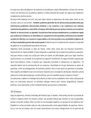 En estos tres años de gobierno de coalición en Cambiemos sobró informalidad a la hora de intentar
incidir con eficiencia en las políticas públicas y faltó voluntad de cumplir las reglas que impidieran
competencias disfuncionales.
No hace falta empezar de cero. Hay que saber utilizar la experiencia de estos años, tanto en sus
aciertos como en sus errores. También podemos aprender de las democracias presidenciales que
enfrentaron problemas estructurales similares a los nuestros y los resolvieron con exitosas
coaliciones de gobierno, como Chile y Uruguay. Más allá de que son países unitarios y el nuestro es
federal, es bueno tomar su ejemplo: funcionaron bien porque establecieron y cumplieron reglas
que ordenaron el disenso, la identidad y la competencia entre partidos, enfrentaron los desafíos
sociales sin dilación y se muestran responsables, y les han provisto a sus sociedades imágenes de
un futuro deseable que han idoconstruyendo. Evitaron caer en la tentación de convertir la coalición
de gobierno en el partido del presidente de turno.
Argentina tiene lesionada su idea de futuro, entre otras cosas por sus fracasos recurrentes.
Reconstruirla es imprescindible. El paso relevante es aprender de la experiencia política y superarla.
Hay que ofrecer al país una visión que tome en cuenta las dificultades, pero que logre movilizar
positivamente a la sociedad. Esas experiencias lograron transformar en reglas formales aquello que
decía Raúl Alfonsín, frente al desafío que implicaba consolidar la democracia en Argentina: “el
requisito básico era la construcción de un consenso, concretado en lo que llamamos un pacto de
garantías, entre los protagonistas del quehacer político. Pero el solo pacto de garantías no bastaba.
Para lograrlo pensábamos que era necesario impulsar una convergencia de fuerzas. Nuestra cultura
política ha vivido aprisionada por un falso dilema, que ha impedido pensar el espacio central”.
Las elecciones suponen un diálogo hacia afuera, es decir con la ciudadanía. Pero antes y después de
ellas, las coaliciones precisan un fructífero diálogo interno para realizar diagnósticos, elaborar
políticas, aunar posiciones y fijar comportamientos que provean certidumbre,
D) El futuro
Hoy los argentinos estamos hastiados de historias que se repiten. Precisamos salir de ese estado de
ánimo e imaginar cómo ser mejores, juntos. Los pasados idílicos que tuvimos no son recuperables
porque el mundo cambia, soñar con ellos es una nostalgia negativa, un lujo que no nos podemos dar.
El gobierno se fue cerrando cada vez más y desaprovechó varias oportunidades de apertura interna.
Esa es una de las razones por las cuales necesitamos una nueva configuración en la coalición de
 