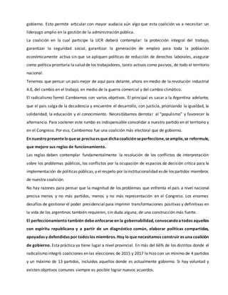 gobierno. Esto permite articular con mayor audacia aún algo que esta coalición va a necesitar: un
liderazgo amplio en la gestión de la administración pública.
La coalición en la cual participe la UCR deberá contemplar: la protección integral del trabajo,
garantizar la seguridad social, garantizar la generación de empleo para toda la población
económicamente activa sin que se apliquen políticas de reducción de derechos laborales, asegurar
como política prioritaria la salud de los trabajadores, tanto activos como pasivos, de todo el territorio
nacional.
Tenemos que pensar un país mejor de aquí para delante, ahora en medio de la revolución industrial
4.0, del cambio en el trabajo, en medio de la guerra comercial y del cambio climático.
El radicalismo formó Cambiemos con varios objetivos. El principal es sacar a la Argentina adelante,
que el país salga de la decadencia y encuentre el desarrollo, con justicia, priorizando la igualdad, la
solidaridad, la educación y el conocimiento. Necesitábamos derrotar al “populismo” y favorecer la
alternancia. Para sostener este rumbo es indispensable consolidar a nuestro partido en el territorio y
en el Congreso. Por eso, Cambiemos fue una coalición más electoral que de gobierno.
Ennuestropresenteloquese precisaes que dichacoaliciónseperfeccione,seamplíe,se reformule,
que mejore sus reglas de funcionamiento.
Las reglas deben contemplar fundamentalmente la resolución de los conflictos de interpretación
sobre los problemas públicos, los conflictos por la ocupación de espacios de decisión crítica para la
implementación de políticas públicas,y el respeto por lainstitucionalidad es de los partidos miembros
de nuestra coalición.
No hay razones para pensar que la magnitud de los problemas que enfrenta el país a nivel nacional
precisa menos y no más partidos, menos y no más representación en el Congreso. Los enormes
desafíos de gestionar el poder presidencial para imprimir transformaciones positivas y definitivas en
la vida de los argentinos también requieren, sin duda alguna, de una construcción más fuerte.
El perfeccionamiento también debe enfocarse en la gobernabilidad, convocandoa todos aquellos
con espíritu republicano y a partir de un diagnóstico común, elaborar políticas compartidas,
apoyadas y defendidas por todos los miembros. Hoy lo que necesitamos construir es una coalición
de gobierno. Esta práctica ya tiene lugar a nivel provincial. En más del 66% de los distritos donde el
radicalismo integró coaliciones en las elecciones de 2015 y 2017 lo hizo con un mínimo de 4 partidos
y un máximo de 13 partidos, incluidos aquellos donde es actualmente gobierno. Si hay voluntad y
existen objetivos comunes siempre es posible lograr nuevos acuerdos.
 