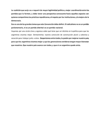 La coalición que surja va a requerir de mayor legitimidad política y mejor coordinación entre los
partidos que la formen, y debe tener una perspectiva convocante hacia aquellos espacios con
quienes compartimos las prácticas republicanas, el respeto por las instituciones, y la mejora de la
democracia.
Ese es uno de los grandes temas que esta Convención debe definir. El radicalismo no es un partido
parlamentario, ni es un partido distrital: es un partido nacional.
Vayamos por una visión clara y vigorosa sobre qué tiene que ser distinto en la política para que los
argentinos vivamos mejor. Demostremos nuestra convicción de construcción plural y colectiva y
vocación para trabajar junto a otros. Despertemos entre todos, la pasión por mejorar nuestro país,
para que los argentinos vivamos mejor y que las generaciones venideras tengan mayor bienestar
que nosotros. Que nuestro país avance con todos, y que ni un argentino quede atrás.
 