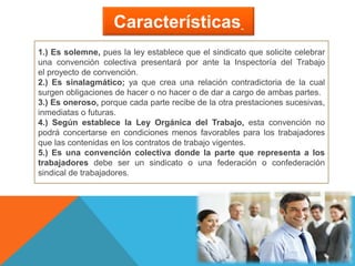 Características
1.) Es solemne, pues la ley establece que el sindicato que solicite celebrar
una convención colectiva presentará por ante la Inspectoría del Trabajo
el proyecto de convención.
2.) Es sinalagmático; ya que crea una relación contradictoria de la cual
surgen obligaciones de hacer o no hacer o de dar a cargo de ambas partes.
3.) Es oneroso, porque cada parte recibe de la otra prestaciones sucesivas,
inmediatas o futuras.
4.) Según establece la Ley Orgánica del Trabajo, esta convención no
podrá concertarse en condiciones menos favorables para los trabajadores
que las contenidas en los contratos de trabajo vigentes.
5.) Es una convención colectiva donde la parte que representa a los
trabajadores debe ser un sindicato o una federación o confederación
sindical de trabajadores.
 