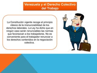 Venezuela y el Derecho Colectivo
del Trabajo
La Constitución vigente recoge el principio
clásico de la irrenunciabilidad de los
derechos laborales. La Ley ha dicho que en
ningún caso serán renunciables las normas
que favorezcan a los trabajadores. No es
conveniente para el trabajador renunciar a
los derechos contenidos en la negociación
colectiva.
 