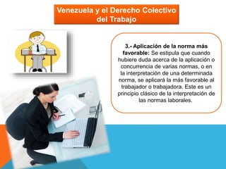 Venezuela y el Derecho Colectivo
del Trabajo
3.- Aplicación de la norma más
favorable: Se estipula que cuando
hubiere duda acerca de la aplicación o
concurrencia de varias normas, o en
la interpretación de una determinada
norma, se aplicará la más favorable al
trabajador o trabajadora. Este es un
principio clásico de la interpretación de
las normas laborales.
 