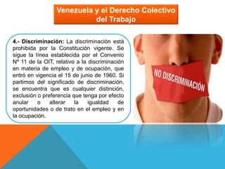 Venezuela y el Derecho Colectivo
del Trabajo
4.- Discriminación: La discriminación está
prohibida por la Constitución vigente. Se
sigue la línea establecida por el Convenio
Nº 11 de la OIT, relativo a la discriminación
en materia de empleo y de ocupación, que
entró en vigencia el 15 de junio de 1960. Si
partimos del significado de discriminación,
se encuentra que es cualquier distinción,
exclusión o preferencia que tenga por efecto
anular o alterar la igualdad de
oportunidades o de trato en el empleo y en
la ocupación.
 