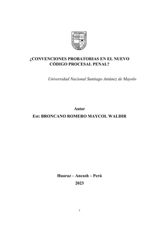 1
¿CONVENCIONES PROBATORIAS EN EL NUEVO
CÓDIGO PROCESAL PENAL?
Universidad Nacional Santiago Antúnez de Mayolo
Autor
Est: BRONCANO ROMERO MAYCOL WALDIR
Huaraz – Ancash – Perú
2023
 