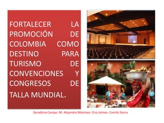 FORTALECER     LA
PROMOCIÓN      DE
COLOMBIA COMO
DESTINO     PARA
TURISMO        DE
CONVENCIONES Y
CONGRESOS      DE
TALLA MUNDIAL.
     Geraldine Campo- M. Alejandra Martínez- Ciro Jaimes- Camilo Sierra
 