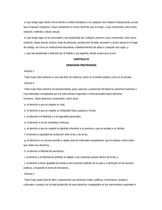 a. que tenga lugar dentro de la familia o unidad doméstica o en cualquier otra relación interpersonal, ya sea
que el agresor comparta o haya compartido el mismo domicilio que la mujer, y que comprende, entre otros,
violación, maltrato y abuso sexual;
b. que tenga lugar en la comunidad y sea perpetrada por cualquier persona y que comprende, entre otros,
violación, abuso sexual, tortura, trata de personas, prostitución forzada, secuestro y acoso sexual en el lugar
de trabajo, así como en instituciones educativas, establecimientos de salud o cualquier otro lugar, y
c. que sea perpetrada o tolerada por el Estado o sus agentes, donde quiera que ocurra.
CAPITULO II
DERECHOS PROTEGIDOS
Artículo 3
Toda mujer tiene derecho a una vida libre de violencia, tanto en el ámbito público como en el privado.
Artículo 4
Toda mujer tiene derecho al reconocimiento, goce, ejercicio y protección de todos los derechos humanos y
a las libertades consagradas por los instrumentos regionales e internacionales sobre derechos
humanos. Estos derechos comprenden, entre otros:
a. el derecho a que se respete su vida;
b. el derecho a que se respete su integridad física, psíquica y moral;
c. el derecho a la libertad y a la seguridad personales;
d. el derecho a no ser sometida a torturas;
e. el derecho a que se respete la dignidad inherente a su persona y que se proteja a su familia;
f. el derecho a igualdad de protección ante la ley y de la ley;
g. el derecho a un recurso sencillo y rápido ante los tribunales competentes, que la ampare contra actos
que violen sus derechos;
h. el derecho a libertad de asociación;
i. el derecho a la libertad de profesar la religión y las creencias propias dentro de la ley, y
j. el derecho a tener igualdad de acceso a las funciones públicas de su país y a participar en los asuntos
públicos, incluyendo la toma de decisiones.
Artículo 5
Toda mujer podrá ejercer libre y plenamente sus derechos civiles, políticos, económicos, sociales y
culturales y contará con la total protección de esos derechos consagrados en los instrumentos regionales e
 