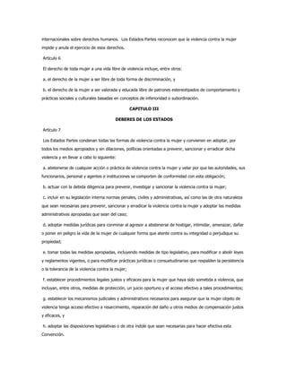 internacionales sobre derechos humanos. Los Estados Partes reconocen que la violencia contra la mujer
impide y anula el ejercicio de esos derechos.
Artículo 6
El derecho de toda mujer a una vida libre de violencia incluye, entre otros:
a. el derecho de la mujer a ser libre de toda forma de discriminación, y
b. el derecho de la mujer a ser valorada y educada libre de patrones estereotipados de comportamiento y
prácticas sociales y culturales basadas en conceptos de inferioridad o subordinación.
CAPITULO III
DEBERES DE LOS ESTADOS
Artículo 7
Los Estados Partes condenan todas las formas de violencia contra la mujer y convienen en adoptar, por
todos los medios apropiados y sin dilaciones, políticas orientadas a prevenir, sancionar y erradicar dicha
violencia y en llevar a cabo lo siguiente:
a. abstenerse de cualquier acción o práctica de violencia contra la mujer y velar por que las autoridades, sus
funcionarios, personal y agentes e instituciones se comporten de conformidad con esta obligación;
b. actuar con la debida diligencia para prevenir, investigar y sancionar la violencia contra la mujer;
c. incluir en su legislación interna normas penales, civiles y administrativas, así como las de otra naturaleza
que sean necesarias para prevenir, sancionar y erradicar la violencia contra la mujer y adoptar las medidas
administrativas apropiadas que sean del caso;
d. adoptar medidas jurídicas para conminar al agresor a abstenerse de hostigar, intimidar, amenazar, dañar
o poner en peligro la vida de la mujer de cualquier forma que atente contra su integridad o perjudique su
propiedad;
e. tomar todas las medidas apropiadas, incluyendo medidas de tipo legislativo, para modificar o abolir leyes
y reglamentos vigentes, o para modificar prácticas jurídicas o consuetudinarias que respalden la persistencia
o la tolerancia de la violencia contra la mujer;
f. establecer procedimientos legales justos y eficaces para la mujer que haya sido sometida a violencia, que
incluyan, entre otros, medidas de protección, un juicio oportuno y el acceso efectivo a tales procedimientos;
g. establecer los mecanismos judiciales y administrativos necesarios para asegurar que la mujer objeto de
violencia tenga acceso efectivo a resarcimiento, reparación del daño u otros medios de compensación justos
y eficaces, y
h. adoptar las disposiciones legislativas o de otra índole que sean necesarias para hacer efectiva esta
Convención.
 