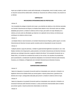 mujer que es objeto de violencia cuando está embarazada, es discapacitada, menor de edad, anciana, o está
en situación socioeconómica desfavorable o afectada por situaciones de conflictos armados o de privación de
su libertad.
CAPITULO IV
MECANISMOS INTERAMERICANOS DE PROTECCION
Artículo 10
Con el propósito de proteger el derecho de la mujer a una vida libre de violencia, en los informes nacionales
a la Comisión Interamericana de Mujeres, los Estados Partes deberán incluir información sobre las medidas
adoptadas para prevenir y erradicar la violencia contra la mujer, para asistir a la mujer afectada por la
violencia, así como sobre las dificultades que observen en la aplicación de las mismas y los factores que
contribuyan a la violencia contra la mujer.
Artículo 11
Los Estados Partes en esta Convención y la Comisión Interamericana de Mujeres, podrán requerir a la Corte
Interamericana de Derechos Humanos opinión consultiva sobre la interpretación de esta Convención.
Artículo 12
Cualquier persona o grupo de personas, o entidad no gubernamental legalmente reconocida en uno o más
Estados miembros de la Organización, puede presentar a la Comisión Interamericana de Derechos Humanos
peticiones que contengan denuncias o quejas de violación del artículo 7 de la presente Convención por un
Estado Parte, y la Comisión las considerará de acuerdo con las normas y los requisitos de procedimiento
para la presentación y consideración de peticiones estipulados en la Convención Americana sobre Derechos
Humanos y en el Estatuto y el Reglamento de la Comisión Interamericana de Derechos Humanos.
CAPITULO V
DISPOSICIONES GENERALES
Artículo 13
Nada de lo dispuesto en la presente Convención podrá ser interpretado como restricción o limitación a la
legislación interna de los Estados Partes que prevea iguales o mayores protecciones y garantías de los
derechos de la mujer y salvaguardias adecuadas para prevenir y erradicar la violencia contra la mujer.
Artículo 14
Nada de lo dispuesto en la presente Convención podrá ser interpretado como restricción o limitación a la
Convención Americana sobre Derechos Humanos o a otras convenciones internacionales sobre la materia
que prevean iguales o mayores protecciones relacionadas con este tema.
Artículo 15
 