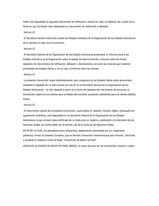haber sido depositado el segundo instrumento de ratificación, entrará en vigor el trigésimo día a partir de la
fecha en que tal Estado haya depositado su instrumento de ratificación o adhesión.
Artículo 22
El Secretario General informará a todos los Estados miembros de la Organización de los Estados Americanos
de la entrada en vigor de la Convención.
Artículo 23
El Secretario General de la Organización de los Estados Americanos presentará un informe anual a los
Estados miembros de la Organización sobre el estado de esta Convención, inclusive sobre las firmas,
depósitos de instrumentos de ratificación, adhesión o declaraciones, así como las reservas que hubieren
presentado los Estados Partes y, en su caso, el informe sobre las mismas.
Artículo 24
La presente Convención regirá indefinidamente, pero cualquiera de los Estados Partes podrá denunciarla
mediante el depósito de un instrumento con ese fin en la Secretaría General de la Organización de los
Estados Americanos. Un año después a partir de la fecha del depósito del instrumento de denuncia, la
Convención cesará en sus efectos para el Estado denunciante, quedando subsistente para los demás Estados
Partes.
Artículo 25
El instrumento original de la presente Convención, cuyos textos en español, francés, inglés y portugués son
igualmente auténticos, será depositado en la Secretaría General de la Organización de los Estados
Americanos, la que enviará copia certificada de su texto para su registro y publicación a la Secretaría de las
Naciones Unidas, de conformidad con el artículo 102 de la Carta de las Naciones Unidas.
EN FE DE LO CUAL, los plenipotenciarios infrascritos, debidamente autorizados por sus respectivos
gobiernos, firman el presente Convenio, que se llamará Convención Interamericana para Prevenir, Sancionar
y erradicar la Violencia contra la Mujer "Convención de Belem do Pará".
HECHA EN LA CIUDAD DE BELEM DO PARA, BRASIL, el nueve de junio de mil novecientos noventa y cuatro.
 