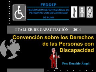 Convención sobre los Derechos
de las Personas con
Discapacidad
FEDDIP
FEDERACIÓN DEPARTAMENTAL DE
PERSONAS CON DISCAPACIDAD
DE PUNO
I TALLER DE CAPACITACIÓN – 2014
Por: Donaldo Ángel
 