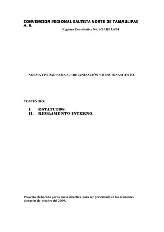 CONVENCION REGIONAL BAUTISTA NORTE DE TAMAULIPAS
A. R.
               Registro Constitutivo No. SGAR/13:6/94




   NORMATIVIDAD PARA SU ORGANIZACIÓN Y FUNCIONAMIENTO.




CONTENIDO:

   I.     ESTATUTOS.
   II.    REGLAMENTO INTERNO.




Proyecto elaborado por la mesa directiva para ser presentado en las reuniones
plenarias de octubre del 2009.
 