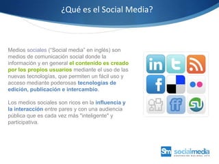 ¿Qué es el Social Media?Medios sociales (“Social media” en inglés) son medios de comunicación social donde la información y en general el contenido es creado por los propios usuarios mediante el uso de las nuevas tecnologías, que permiten un fácil uso y acceso mediante poderosas tecnologías de edición, publicación e intercambio. Los medios sociales son ricos en la influencia y la interacción entre pares y con una audiencia pública que es cada vez más "inteligente" y participativa.