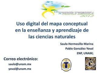 Uso digital del mapa conceptual
      en la enseñanza y aprendizaje de
            las ciencias naturales
                         Saulo Hermosillo Marina
                            Pablo González Yoval
                                    ENP, UNAM;
Correo electrónico:
  saulo@unam.mx
  yoval@unam.mx
 