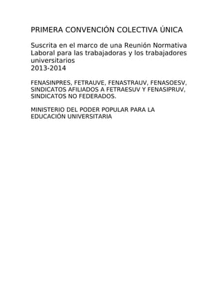 PRIMERA CONVENCIÓN COLECTIVA ÚNICA
Suscrita en el marco de una Reunión Normativa
Laboral para las trabajadoras y los trabajadores
universitarios
2013-2014
FENASINPRES, FETRAUVE, FENASTRAUV, FENASOESV,
SINDICATOS AFILIADOS A FETRAESUV Y FENASIPRUV,
SINDICATOS NO FEDERADOS.
MINISTERIO DEL PODER POPULAR PARA LA
EDUCACIÓN UNIVERSITARIA
 