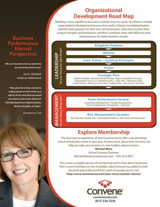 Organizational
Development Road Map
Building a more significant business is neither easy nor quick, but there’s a simple
organizational development process that works. It begins by helping leaders
identify God’s purpose for their lives and businesses, takes into account their
unique strengths and limitations, and then combines them with effective tools
and processes for better business results.
MANAGEMENT
Areyou“doingthingsright?”
Kingdom Purpose
Mission
Core Values / Guiding Principles
Vision
Strategic Plan
Market Analysis • Business Model Design • Keys to Significant SuccessTM
Organization Structure • Marketing Plan • Sales Plan • Operations Plan
Financial Plan • Ministry Action Plan • Staffing Plan • Succession / Exit Plan
Team Performance System
Leadership Development • People Development
Team Development • Recognition + Rewards
Key Measurement Systems
Key Indicator Dashboards • Financial Information • Non-Financial Information 
Explore Membership
The best way to experience all that Convene has to offer is by attending
a local introduction event in your area. To learn more about how Convene can
help you take your business to new heights, please contact:
Michael Marx
Virtual Convene Chairman
Michael.Marx@convenenow.com (970) 819-3877
For a more complete picture of membership and to hear direct testimony
from current members on the incredible value Convene has added to their
personal and professional lives, we’d encourage you to visit
http://www.convenenow.com/your-story/member-stories/
“We can’t become what we need to be
by remaining what we are.”
MAX DEPREE
FORMER CEO, HERMAN MILLER
“Now glory be to God, who by his
mighty power at work within us is
able to do far more than we would
ever dare to ask or even dream of-
infinitely beyond our highest prayers,
desires, thoughts, or hopes.”
Ephesians 3:20
Business
Performance
Eternal
Perspective
convenenow.com
(877) 236-2236
LEADERSHIP
Areyou“doingtherightthings?”
 