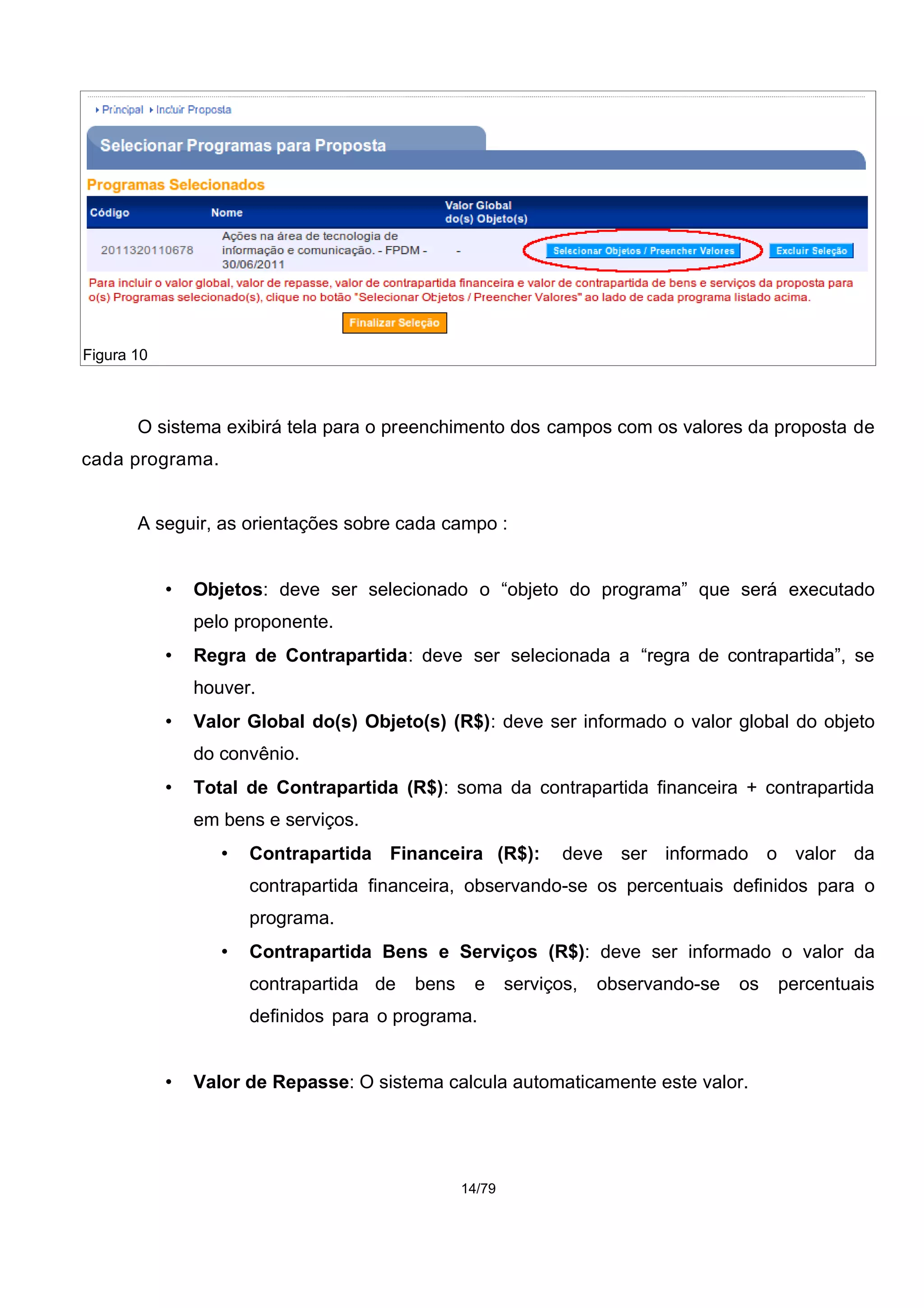 O sistema exibirá tela para o preenchimento dos campos com os valores da proposta de
cada programa.
A seguir, as orientações sobre cada campo :
• Objetos: deve ser selecionado o “objeto do programa” que será executado
pelo proponente.
• Regra de Contrapartida: deve ser selecionada a “regra de contrapartida”, se
houver.
• Valor Global do(s) Objeto(s) (R$): deve ser informado o valor global do objeto
do convênio.
• Total de Contrapartida (R$): soma da contrapartida financeira + contrapartida
em bens e serviços.
• Contrapartida Financeira (R$): deve ser informado o valor da
contrapartida financeira, observando-se os percentuais definidos para o
programa.
• Contrapartida Bens e Serviços (R$): deve ser informado o valor da
contrapartida de bens e serviços, observando-se os percentuais
definidos para o programa.
• Valor de Repasse: O sistema calcula automaticamente este valor.
14/79
Figura 10
 