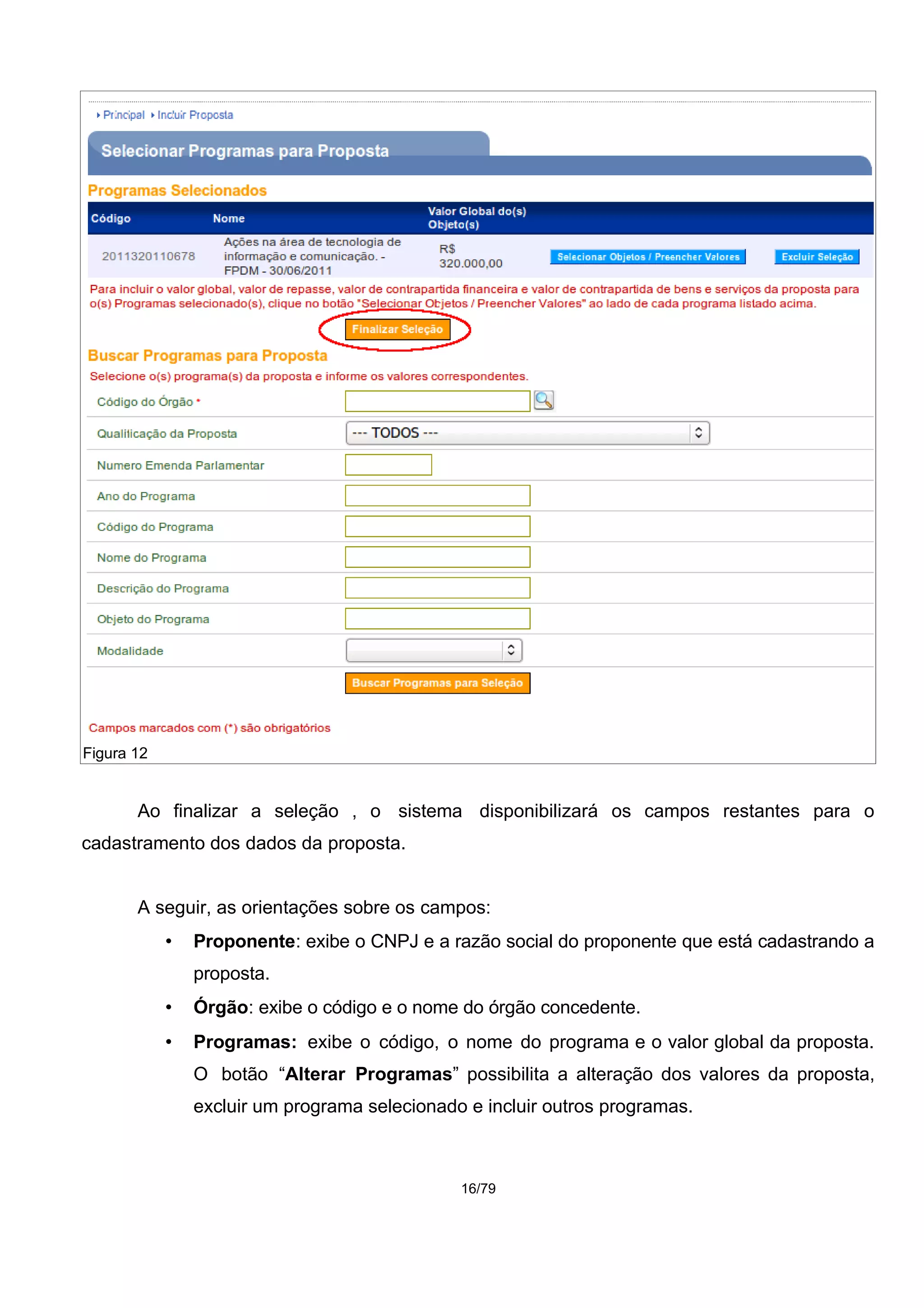 Ao finalizar a seleção , o sistema disponibilizará os campos restantes para o
cadastramento dos dados da proposta.
A seguir, as orientações sobre os campos:
• Proponente: exibe o CNPJ e a razão social do proponente que está cadastrando a
proposta.
• Órgão: exibe o código e o nome do órgão concedente.
• Programas: exibe o código, o nome do programa e o valor global da proposta.
O botão “Alterar Programas” possibilita a alteração dos valores da proposta,
excluir um programa selecionado e incluir outros programas.
16/79
Figura 12
 