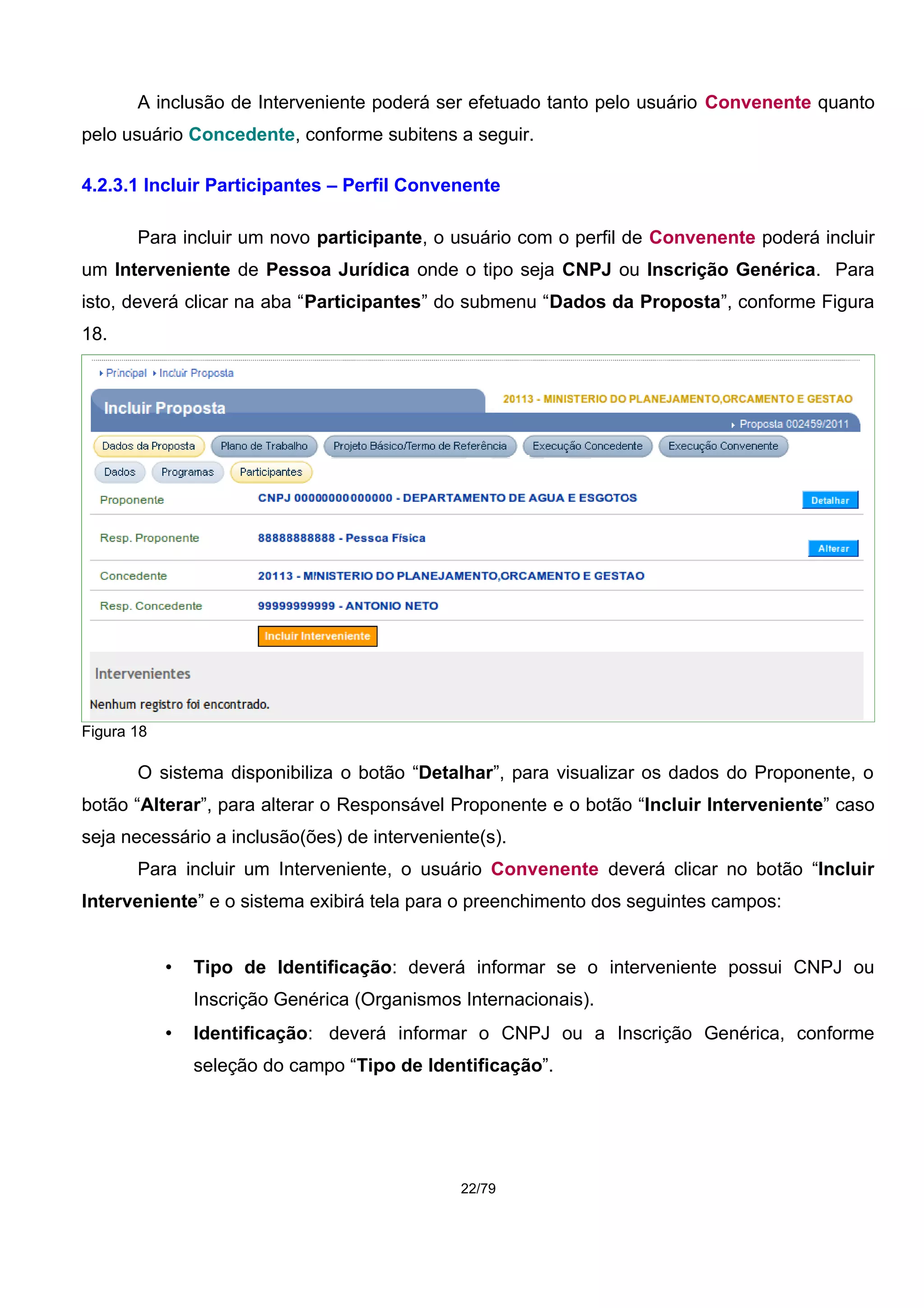A inclusão de Interveniente poderá ser efetuado tanto pelo usuário Convenente quanto
pelo usuário Concedente, conforme subitens a seguir.
4.2.3.1 Incluir Participantes – Perfil Convenente
Para incluir um novo participante, o usuário com o perfil de Convenente poderá incluir
um Interveniente de Pessoa Jurídica onde o tipo seja CNPJ ou Inscrição Genérica. Para
isto, deverá clicar na aba “Participantes” do submenu “Dados da Proposta”, conforme Figura
18.
Figura 18
O sistema disponibiliza o botão “Detalhar”, para visualizar os dados do Proponente, o
botão “Alterar”, para alterar o Responsável Proponente e o botão “Incluir Interveniente” caso
seja necessário a inclusão(ões) de interveniente(s).
Para incluir um Interveniente, o usuário Convenente deverá clicar no botão “Incluir
Interveniente” e o sistema exibirá tela para o preenchimento dos seguintes campos:
• Tipo de Identificação: deverá informar se o interveniente possui CNPJ ou
Inscrição Genérica (Organismos Internacionais).
• Identificação: deverá informar o CNPJ ou a Inscrição Genérica, conforme
seleção do campo “Tipo de Identificação”.
22/79
 