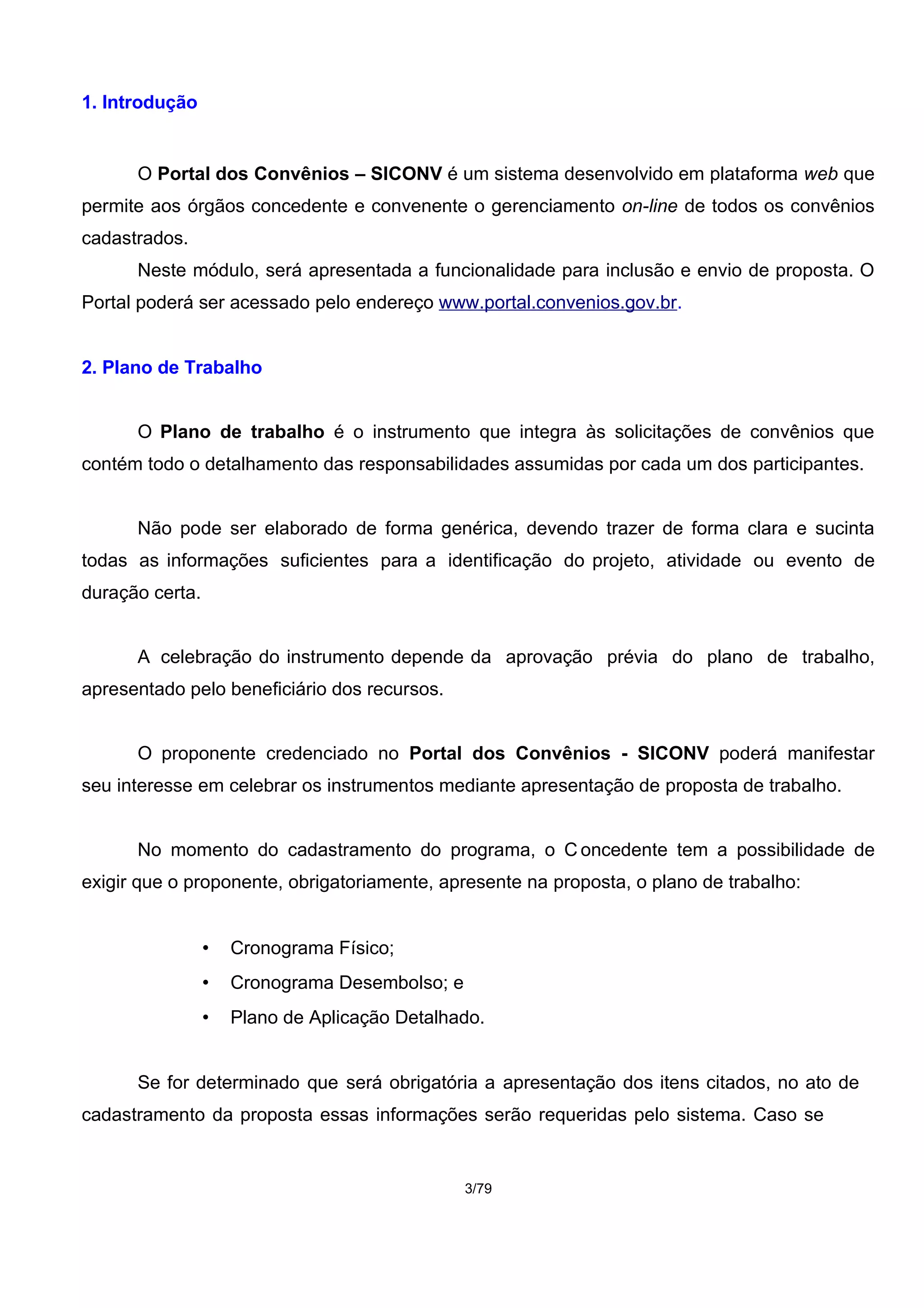 1. Introdução
O Portal dos Convênios – SICONV é um sistema desenvolvido em plataforma web que
permite aos órgãos concedente e convenente o gerenciamento on-line de todos os convênios
cadastrados.
Neste módulo, será apresentada a funcionalidade para inclusão e envio de proposta. O
Portal poderá ser acessado pelo endereço www.portal.convenios.gov.br.
2. Plano de Trabalho
O Plano de trabalho é o instrumento que integra às solicitações de convênios que
contém todo o detalhamento das responsabilidades assumidas por cada um dos participantes.
Não pode ser elaborado de forma genérica, devendo trazer de forma clara e sucinta
todas as informações suficientes para a identificação do projeto, atividade ou evento de
duração certa.
A celebração do instrumento depende da aprovação prévia do plano de trabalho,
apresentado pelo beneficiário dos recursos.
O proponente credenciado no Portal dos Convênios - SICONV poderá manifestar
seu interesse em celebrar os instrumentos mediante apresentação de proposta de trabalho.
No momento do cadastramento do programa, o C oncedente tem a possibilidade de
exigir que o proponente, obrigatoriamente, apresente na proposta, o plano de trabalho:
• Cronograma Físico;
• Cronograma Desembolso; e
• Plano de Aplicação Detalhado.
Se for determinado que será obrigatória a apresentação dos itens citados, no ato de
cadastramento da proposta essas informações serão requeridas pelo sistema. Caso se
3/79
 