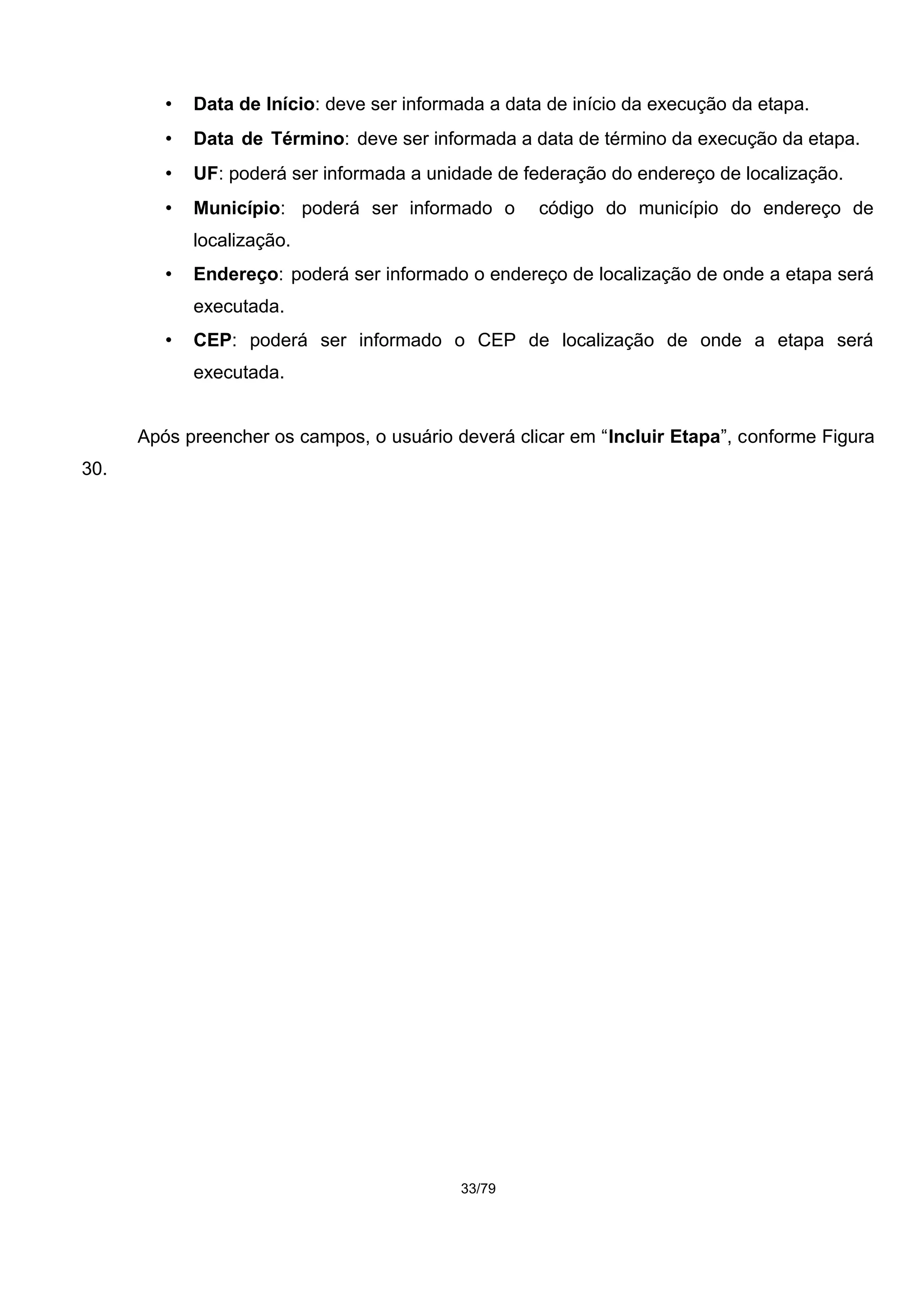 • Data de Início: deve ser informada a data de início da execução da etapa.
• Data de Término: deve ser informada a data de término da execução da etapa.
• UF: poderá ser informada a unidade de federação do endereço de localização.
• Município: poderá ser informado o código do município do endereço de
localização.
• Endereço: poderá ser informado o endereço de localização de onde a etapa será
executada.
• CEP: poderá ser informado o CEP de localização de onde a etapa será
executada.
Após preencher os campos, o usuário deverá clicar em “Incluir Etapa”, conforme Figura
30.
33/79
 