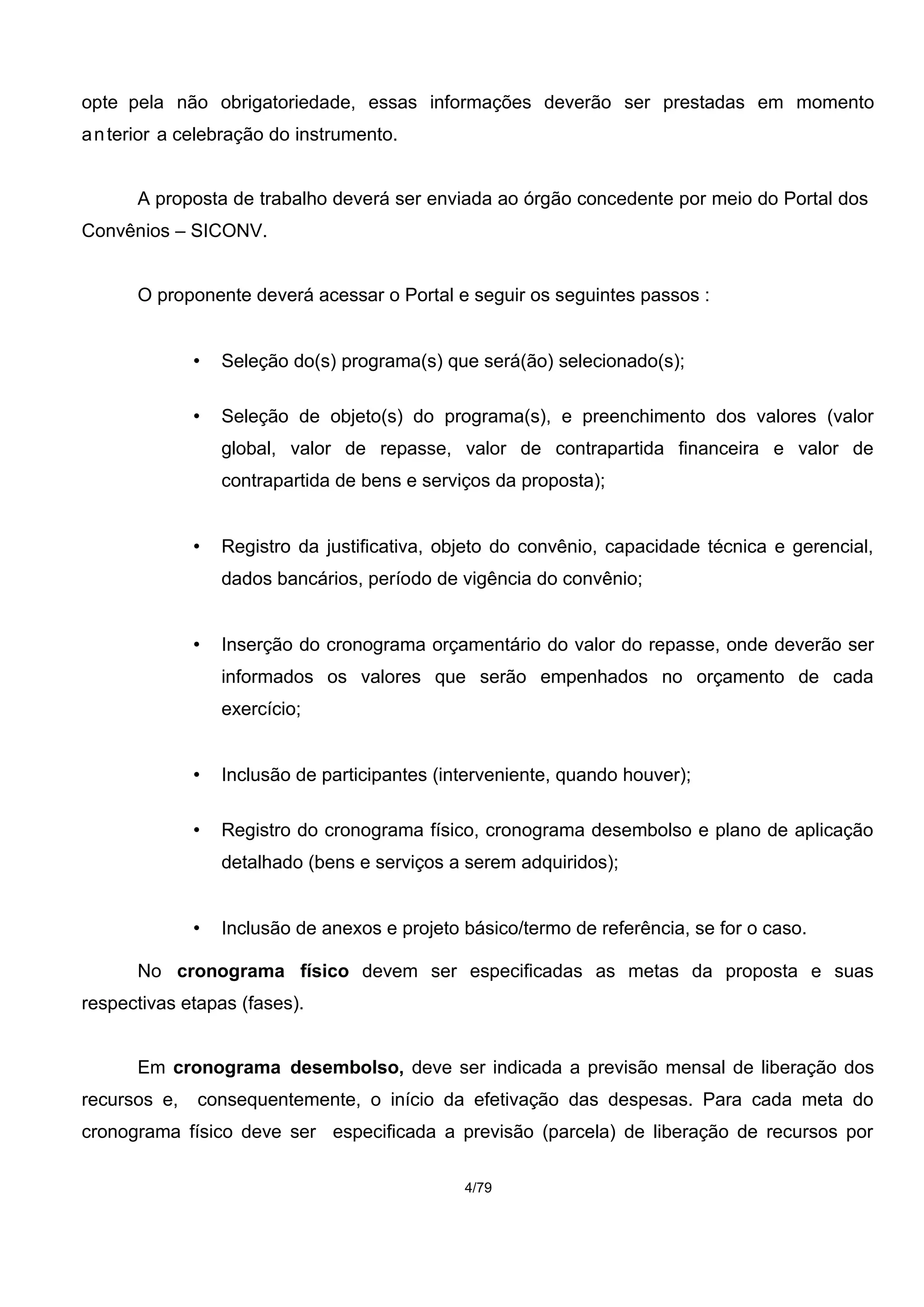 opte pela não obrigatoriedade, essas informações deverão ser prestadas em momento
anterior a celebração do instrumento.
A proposta de trabalho deverá ser enviada ao órgão concedente por meio do Portal dos
Convênios – SICONV.
O proponente deverá acessar o Portal e seguir os seguintes passos :
• Seleção do(s) programa(s) que será(ão) selecionado(s);
• Seleção de objeto(s) do programa(s), e preenchimento dos valores (valor
global, valor de repasse, valor de contrapartida financeira e valor de
contrapartida de bens e serviços da proposta);
• Registro da justificativa, objeto do convênio, capacidade técnica e gerencial,
dados bancários, período de vigência do convênio;
• Inserção do cronograma orçamentário do valor do repasse, onde deverão ser
informados os valores que serão empenhados no orçamento de cada
exercício;
• Inclusão de participantes (interveniente, quando houver);
• Registro do cronograma físico, cronograma desembolso e plano de aplicação
detalhado (bens e serviços a serem adquiridos);
• Inclusão de anexos e projeto básico/termo de referência, se for o caso.
No cronograma físico devem ser especificadas as metas da proposta e suas
respectivas etapas (fases).
Em cronograma desembolso, deve ser indicada a previsão mensal de liberação dos
recursos e, consequentemente, o início da efetivação das despesas. Para cada meta do
cronograma físico deve ser especificada a previsão (parcela) de liberação de recursos por
4/79
 