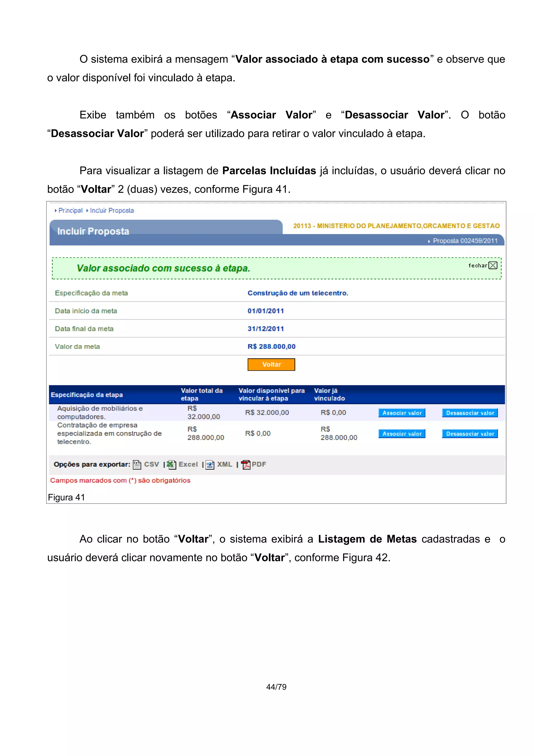 O sistema exibirá a mensagem “Valor associado à etapa com sucesso” e observe que
o valor disponível foi vinculado à etapa.
Exibe também os botões “Associar Valor” e “Desassociar Valor”. O botão
“Desassociar Valor” poderá ser utilizado para retirar o valor vinculado à etapa.
Para visualizar a listagem de Parcelas Incluídas já incluídas, o usuário deverá clicar no
botão “Voltar” 2 (duas) vezes, conforme Figura 41.
Ao clicar no botão “Voltar”, o sistema exibirá a Listagem de Metas cadastradas e o
usuário deverá clicar novamente no botão “Voltar”, conforme Figura 42.
44/79
Figura 41
 