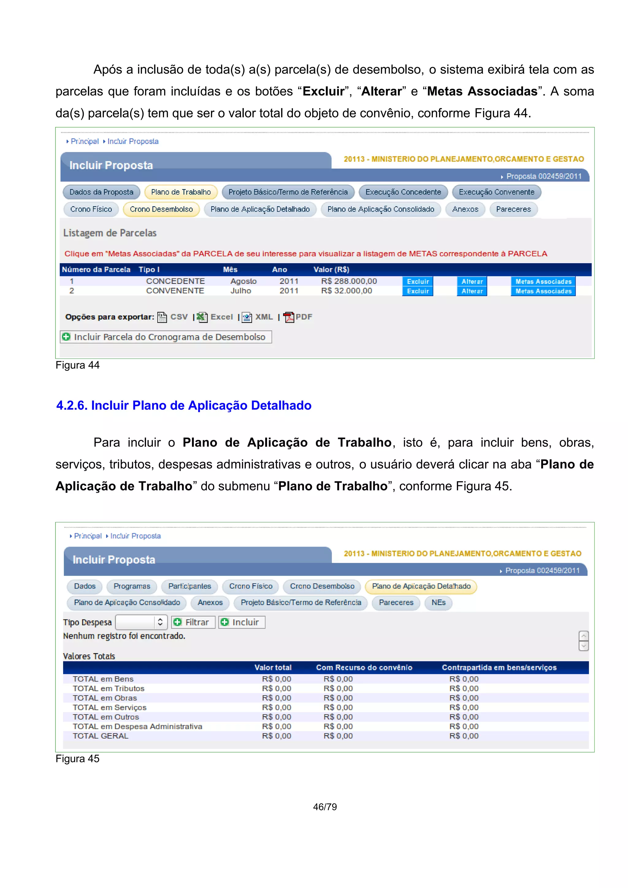 Após a inclusão de toda(s) a(s) parcela(s) de desembolso, o sistema exibirá tela com as
parcelas que foram incluídas e os botões “Excluir”, “Alterar” e “Metas Associadas”. A soma
da(s) parcela(s) tem que ser o valor total do objeto de convênio, conforme Figura 44.
Figura 44
4.2.6. Incluir Plano de Aplicação Detalhado
Para incluir o Plano de Aplicação de Trabalho, isto é, para incluir bens, obras,
serviços, tributos, despesas administrativas e outros, o usuário deverá clicar na aba “Plano de
Aplicação de Trabalho” do submenu “Plano de Trabalho”, conforme Figura 45.
Figura 45
46/79
 