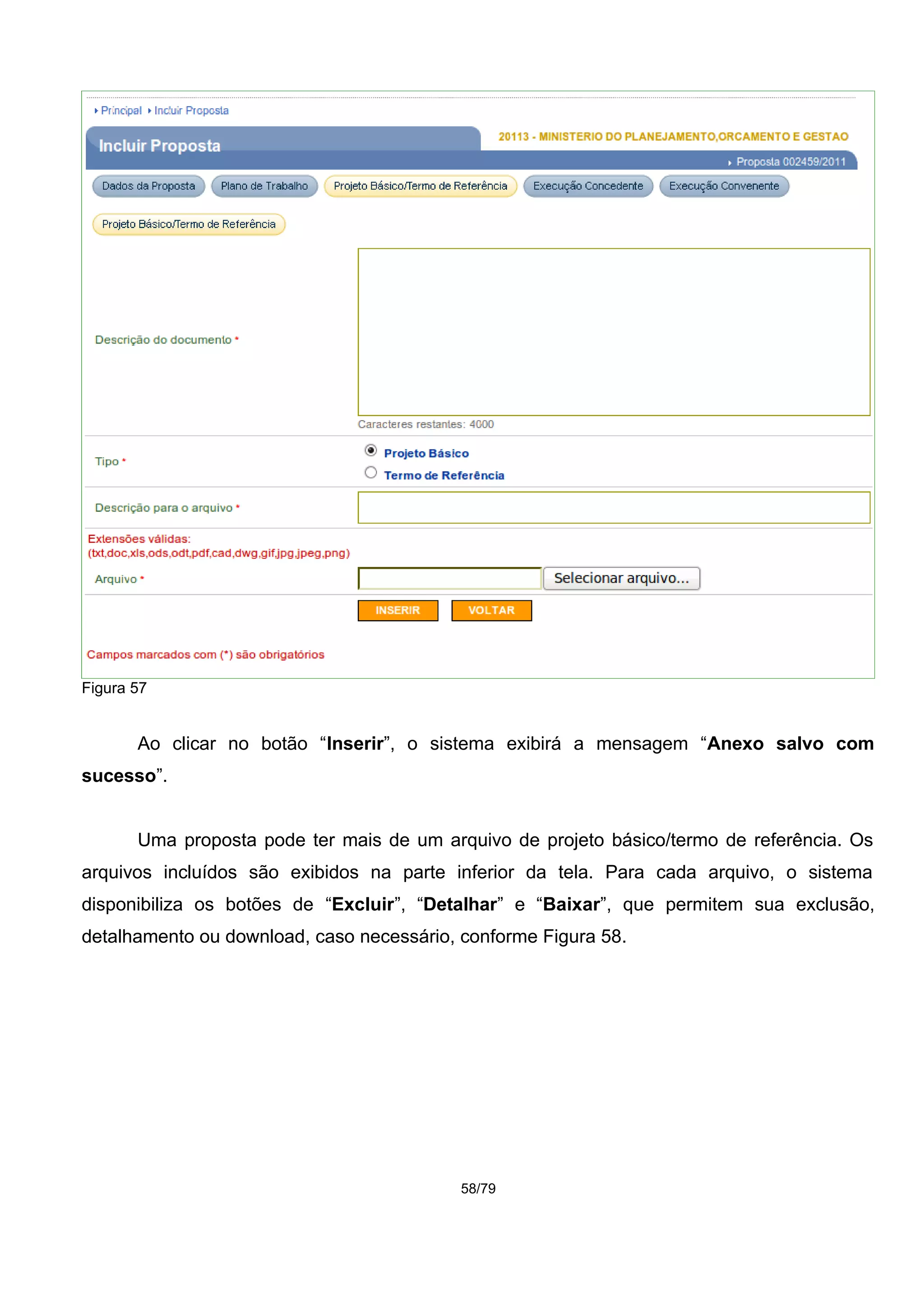 Figura 57
Ao clicar no botão “Inserir”, o sistema exibirá a mensagem “Anexo salvo com
sucesso”.
Uma proposta pode ter mais de um arquivo de projeto básico/termo de referência. Os
arquivos incluídos são exibidos na parte inferior da tela. Para cada arquivo, o sistema
disponibiliza os botões de “Excluir”, “Detalhar” e “Baixar”, que permitem sua exclusão,
detalhamento ou download, caso necessário, conforme Figura 58.
58/79
 