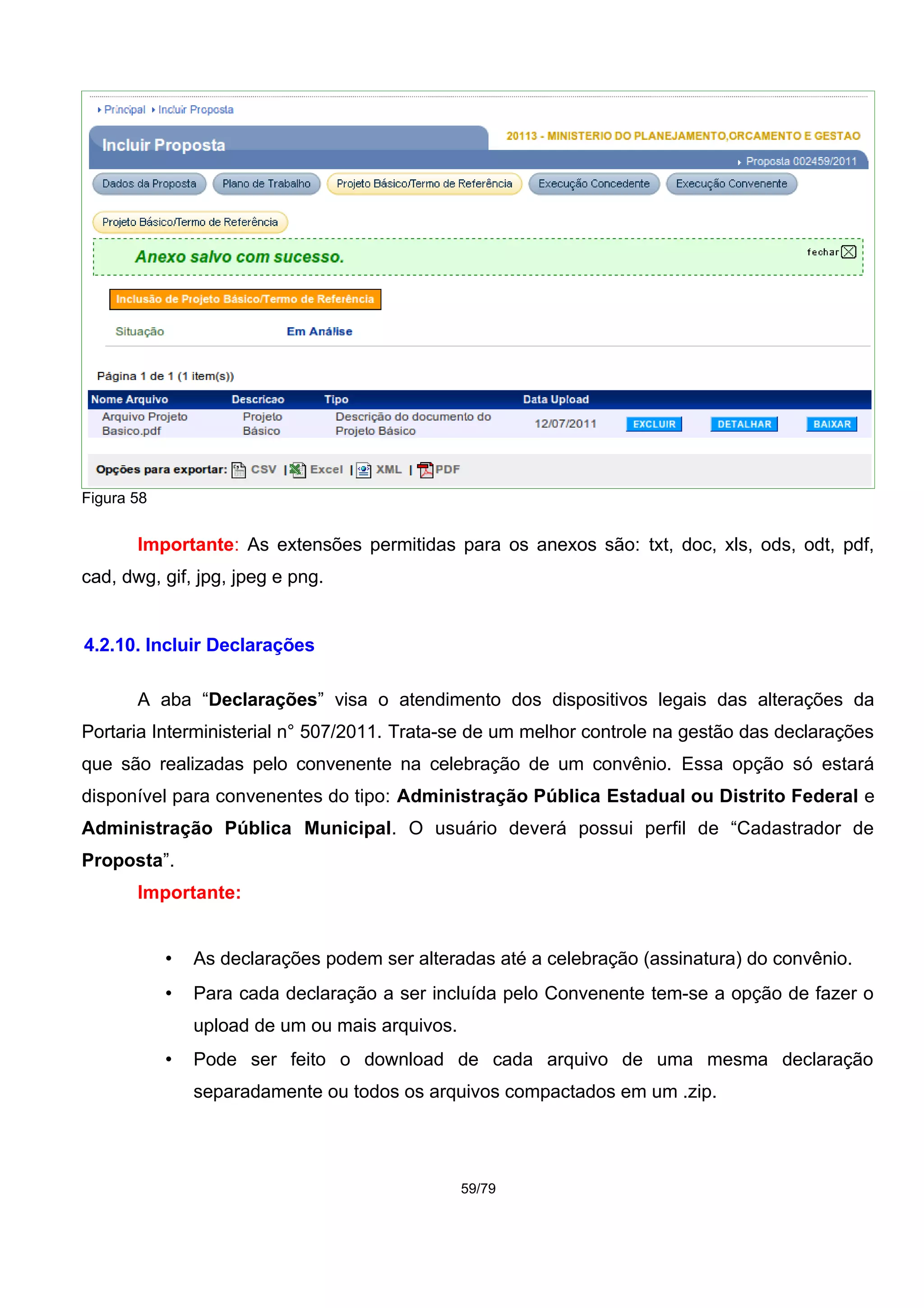 Figura 58
Importante: As extensões permitidas para os anexos são: txt, doc, xls, ods, odt, pdf,
cad, dwg, gif, jpg, jpeg e png.
4.2.10. Incluir Declarações
A aba “Declarações” visa o atendimento dos dispositivos legais das alterações da
Portaria Interministerial n° 507/2011. Trata-se de um melhor controle na gestão das declarações
que são realizadas pelo convenente na celebração de um convênio. Essa opção só estará
disponível para convenentes do tipo: Administração Pública Estadual ou Distrito Federal e
Administração Pública Municipal. O usuário deverá possui perfil de “Cadastrador de
Proposta”.
Importante:
• As declarações podem ser alteradas até a celebração (assinatura) do convênio.
• Para cada declaração a ser incluída pelo Convenente tem-se a opção de fazer o
upload de um ou mais arquivos.
• Pode ser feito o download de cada arquivo de uma mesma declaração
separadamente ou todos os arquivos compactados em um .zip.
59/79
 