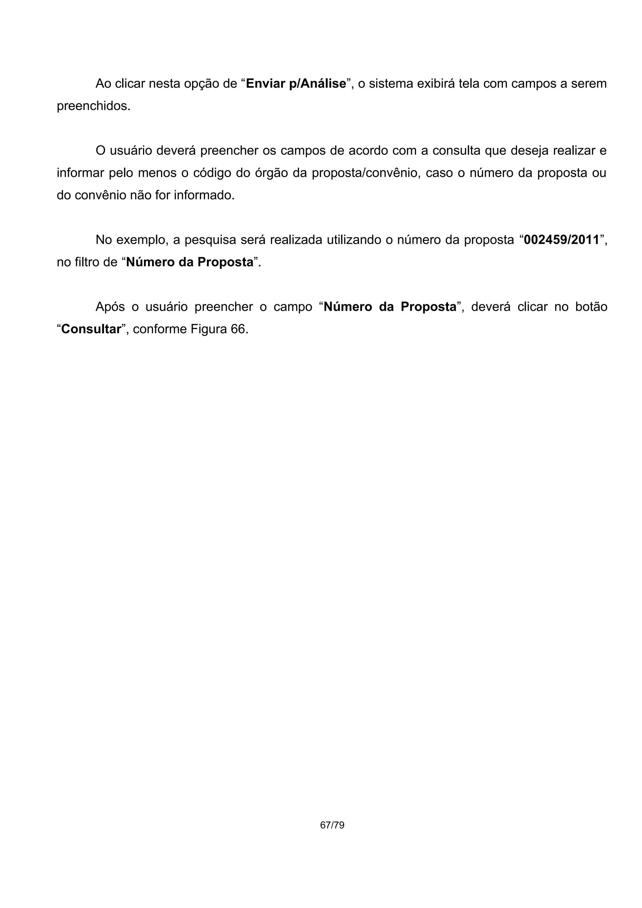 Ao clicar nesta opção de “Enviar p/Análise”, o sistema exibirá tela com campos a serem
preenchidos.
O usuário deverá preencher os campos de acordo com a consulta que deseja realizar e
informar pelo menos o código do órgão da proposta/convênio, caso o número da proposta ou
do convênio não for informado.
No exemplo, a pesquisa será realizada utilizando o número da proposta “002459/2011”,
no filtro de “Número da Proposta”.
Após o usuário preencher o campo “Número da Proposta”, deverá clicar no botão
“Consultar”, conforme Figura 66.
67/79
 