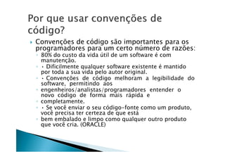  Convenções de código são importantes para os
programadores para um certo número de razões:
◦ 80% do custo da vida útil de um software é com
manutenção.
◦ • Dificilmente qualquer software existente é mantido
por toda a sua vida pelo autor original.
◦ • Convenções de código melhoram a legibilidade do◦ • Convenções de código melhoram a legibilidade do
software, permitindo aos
◦ engenheiros/analistas/programadores entender o
novo código de forma mais rápida e
◦ completamente.
◦ • Se você enviar o seu código-fonte como um produto,
você precisa ter certeza de que está
◦ bem embalado e limpo como qualquer outro produto
que você cria. (ORACLE)
 