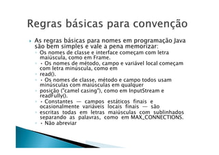  As regras básicas para nomes em programação Java
são bem simples e vale a pena memorizar:
◦ Os nomes de classe e interface começam com letra
maiúscula, como em Frame.
◦ • Os nomes de método, campo e variável local começam
com letra minúscula, como em
◦ read().
◦ • Os nomes de classe, método e campo todos usam◦ • Os nomes de classe, método e campo todos usam
minúsculas com maiúsculas em qualquer
◦ posição ("camel casing"), como em InputStream e
readFully().
◦ • Constantes — campos estáticos finais e
ocasionalmente variáveis locais finais — são
◦ escritas todas em letras maiúsculas com sublinhados
separando as palavras, como em MAX_CONNECTIONS.
◦ • Não abreviar
 