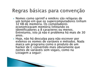  Nomes como sprintf e nmtkns são relíquias de
um tempo em que os supercomputadores tinham
32 KB de memória. Os compiladores
economizavam memória limitando os
identificadores a 8 caracteres ou menos.
Entretanto, isto já não é problema há mais de 30
anos.anos.
 Hoje, não há desculpa para não escrever por
extenso os nomes de variáveis e métodos. Nada
marca um programa como o produto de um
hacker de C convertido mais obviamente que
nomes de variáveis sem vogais, como na
Listagem a seguir:
 