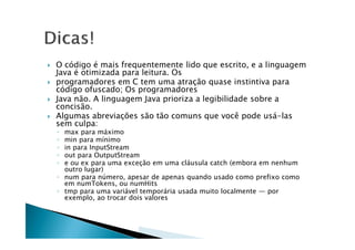  O código é mais frequentemente lido que escrito, e a linguagem
Java é otimizada para leitura. Os
 programadores em C tem uma atração quase instintiva para
código ofuscado; Os programadores
 Java não. A linguagem Java prioriza a legibilidade sobre a
concisão.
 Algumas abreviações são tão comuns que você pode usá-las
sem culpa:sem culpa:
◦ max para máximo
◦ min para mínimo
◦ in para InputStream
◦ out para OutputStream
◦ e ou ex para uma exceção em uma cláusula catch (embora em nenhum
outro lugar)
◦ num para número, apesar de apenas quando usado como prefixo como
em numTokens, ou numHits
◦ tmp para uma variável temporária usada muito localmente — por
exemplo, ao trocar dois valores
 