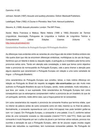 Caminho: 41-52.
Johnson, Keneth (1997) Acoustic and auditory phonetics. Oxford: Blackwell Publishers.
Ladefoged, Peter (1982) A Course in Phonetics. New York: Harcourt publishers.
Stevens, K. (1998) Acoustic phonetics. London: The MIT Press.
Xavier, Maria Francisca e Mateus, Maria Helena (1990 e 1992). Dicionário de Termos
Linguísticos. Associação Portuguesa de Linguística e Instituto de Linguística Teórica e
Computacional. Lisboa: Edições Cosmos (Volume 1).
http://www.ait.pt/index2.htm
Características Fonéticas do Português Europeu VS Português Brasileiro
As diferenças mais evidentes entre as variantes de uma língua são de ordem fonética embora isto
não queira dizer que não se encontrem diferenças sintácticas, morfológicas ou de uso da língua.
Sentimos que um falante é desta ou daquela região, é português ou é brasileiro pela forma como
pronuncia certos sons. Tendo em atenção esta constatação, e dado que temos como objectivo
tratar a pronúncia da norma-padrão do Português Europeu, vale a pena chamar a atenção para
alguns aspectos que caracterizam o Português Europeu em relação a uma outra variedade da
língua – o Português Brasileiro.
Uma característica do Português Europeu que constitui, talvez, a mais notória diferença em
relação ao Português do Brasil diz respeito às vogais não-acentuadas que são muito mais
audíveis no Português Brasileiro do que no Europeu, sendo, nesta variedade, muito reduzidas, o
que leva, por vezes, à sua supressão. Esta característica do Português Europeu tem como
consequência que os estrangeiros compreendem melhor a pronúncia de um brasileiro do que de
um português, sentindo, neste último caso, que a língua parece ter só consoantes.
Um outra característica diz respeito à pronúncia da consoante fricativa que termina sílaba, quer
no interior da palavra (antes de outra consoante como em lista, mesmo) ou no final da palavra.
Normalmente, a consoante representa-se com a letra <s>(sapos) mas pode também grafar-se
com <z> (rapaz). Em Português Europeu, a consoante é uma palatal, ou , conforme estiver
antes de uma consoante vozeada ou não-vozeada (mesmo , lista ). Dado que esta
consoante é muito frequente por ser o sufixo do plural e por terminar vários radicais, provoca nos
ouvintes a sensação de que o Português Europeu, além de ter poucas vogais (muitas vogais
átonas são reduzidas ou suprimidas), tem numerosas consoantes palatais. No Português do
 