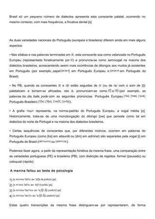 Brasil só um pequeno número de dialectos apresenta esta consoante palatal, ocorrendo no
mesmo contexto, com mais frequência, a fricativa dental [s].
As duas variedades nacionais do Português (europeia e brasileira) diferem ainda em mais alguns
aspectos:
• Nas sílabas e nas palavras terminadas em /l/, esta consoante soa como velarizada no Português
Europeu (representada foneticamente por ) e pronuncia-se como semivogal na maioria dos
dialectos brasileiros, acrescentando assim mais ocorrências de ditongos aos muitos já existentes
em Português (por exemplo, papel ] em Português Europeu e em Português do
Brasil).
• No PB, quando as consoantes /t/ e /d/ estão seguidas de /i/ (ou de /e/ com o som de [i])
palatalizam e tornam-se africadas, isto é, pronunciam-se como e (por exemplo, as
palavras tia, dia, bate, pode com as seguintes pronúncias: Português Europeu ;
Português Brasileiro ).
• A grafia <ou> representa, na norma-padrão do Português Europeu, a vogal média [o].
Historicamente, trata-se de uma monotongação do ditongo [ow] que persiste como tal em
dialectos do norte de Portugal e na maioria dos dialectos brasileiros.
• Certas sequências de consoantes que, por diferentes motivos, ocorrem em palavras do
Português Europeu (como [bs] em absurdo ou [dm] em admirar) são separadas pela vogal [i] em
Português do Brasil ( ou )
Podemos fazer agora, a partir da representação fonética da mesma frase, uma comparação entre
as variedades portuguesa (PE) e brasileira (PB), com distinção de registos: formal (pausado) ou
coloquial (rápido):
A menina faltou ao teste de psicologia
1)
2)
3)
4)
Estas quatro transcrições da mesma frase distinguem-se por representarem, de forma
 