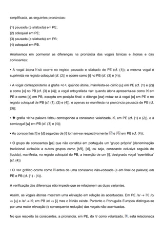 simplificada, as seguintes pronúncias:
(1) pausada (e silabada) em PE;
(2) coloquial em PE;
(3) pausada (e silabada) em PB;
(4) coloquial em PB.
Analisemos em pormenor as diferenças na pronúncia das vogais tónicas e átonas e das
consoantes:
• A vogal átona só ocorre no registo pausado e silabado de PE (cf. (1)); a mesma vogal é
suprimida no registo coloquial (cf. (2)) e ocorre como [i] no PB (cf. (3) e (4));
• A vogal correspondente à grafia <o>, quando átona, manifesta-se como [u] em PE (cf. (1) e (2))
e como [o] no PB (cf. (3) e (4)); a vogal ortografada <a> quando átona apresenta-se como em
PE e como [a] em PB, excepto em posição final; o ditongo [ow] reduz-se à vogal [o] em PE e no
registo coloquial de PB (cf. (1), (2) e (4)), e apenas se manifesta na pronúncia pausada de PB (cf.
(3));
• � grafia <l>na palavra faltou corresponde a consoante velarizada, , em PE (cf. (1) e (2)), e a
semivogal [w] em PB (cf. (3) e (4));
• As consoantes [t] e [d] seguidas de [i] tornam-se respectivamente e em PB (cf. (4));
• O grupo de consoantes [ps] que não constitui em português um 'grupo próprio' (denominação
tradicional atribuída a outros grupos como [bR], [kl], ou seja, consoante oclusiva seguida de
líquida), manifesta, no registo coloquial do PB, a inserção de um [i], designado vogal ‘epentética’
(cf. (4))
• O <s> gráfico ocorre como antes de uma consoante não-vozeada (e em final de palavra) em
PE e PB (cf. (1) - (4)).
A verificação das diferenças não impede que se relacionem as duas variantes.
Assim, as vogais átonas mostram uma elevação em relação às acentuadas. Em PE /a/ -» , /o/
-» [u] e /e/ -» ; em PB /e/ -» [i] mas o não existe. Portanto o Português Europeu distingue-se
por uma maior elevação (e consequente redução) das vogais não-acentuadas.
No que respeita às consoantes, a pronúncia, em PE, do /l/ como velarizado, , está relacionada
 