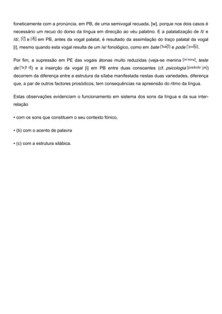 foneticamente com a pronúncia, em PB, de uma semivogal recuada, [w], porque nos dois casos é
necessário um recuo do dorso da língua em direcção ao véu palatino. E a palatalização de /t/ e
/d/, e em PB, antes da vogal palatal, é resultado da assimilação do traço palatal da vogal
[i], mesmo quando esta vogal resulta de um /e/ fonológico, como em bate e pode .
Por fim, a supressão em PE das vogais átonas muito reduzidas (veja-se menina , teste
de ) e a inserção da vogal [i] em PB entre duas consoantes (cf. psicologia )
decorrem da diferença entre a estrutura da sílaba manifestada nestas duas variedades, diferença
que, a par de outros factores prosódicos, tem consequências na apreensão do ritmo da língua.
Estas observações evidenciam o funcionamento em sistema dos sons da língua e da sua inter-
relação
• com os sons que constituem o seu contexto fónico,
• (b) com o acento de palavra
• (c) com a estrutura silábica.
 
