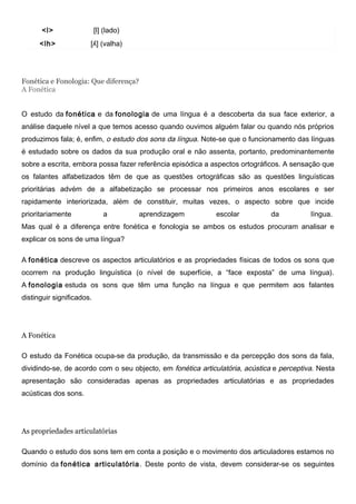 <l> [l] (lado)
<lh> [ʎ] (valha)
Fonética e Fonologia: Que diferença?
A Fonética
O estudo da fonética e da fonologia de uma língua é a descoberta da sua face exterior, a
análise daquele nível a que temos acesso quando ouvimos alguém falar ou quando nós próprios
produzimos fala; é, enfim, o estudo dos sons da língua. Note-se que o funcionamento das línguas
é estudado sobre os dados da sua produção oral e não assenta, portanto, predominantemente
sobre a escrita, embora possa fazer referência episódica a aspectos ortográficos. A sensação que
os falantes alfabetizados têm de que as questões ortográficas são as questões linguísticas
prioritárias advém de a alfabetização se processar nos primeiros anos escolares e ser
rapidamente interiorizada, além de constituir, muitas vezes, o aspecto sobre que incide
prioritariamente a aprendizagem escolar da língua.
Mas qual é a diferença entre fonética e fonologia se ambos os estudos procuram analisar e
explicar os sons de uma língua?
A fonética descreve os aspectos articulatórios e as propriedades físicas de todos os sons que
ocorrem na produção linguística (o nível de superfície, a “face exposta” de uma língua).
A fonologia estuda os sons que têm uma função na língua e que permitem aos falantes
distinguir significados.
A Fonética
O estudo da Fonética ocupa-se da produção, da transmissão e da percepção dos sons da fala,
dividindo-se, de acordo com o seu objecto, em fonética articulatória, acústica e perceptiva. Nesta
apresentação são consideradas apenas as propriedades articulatórias e as propriedades
acústicas dos sons.
As propriedades articulatórias
Quando o estudo dos sons tem em conta a posição e o movimento dos articuladores estamos no
domínio da fonética articulatória. Deste ponto de vista, devem considerar-se os seguintes
 