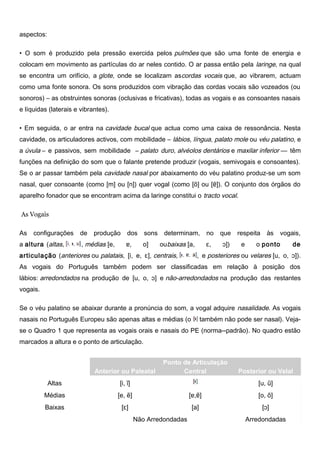 aspectos:
• O som é produzido pela pressão exercida pelos pulmões que são uma fonte de energia e
colocam em movimento as partículas do ar neles contido. O ar passa então pela laringe, na qual
se encontra um orifício, a glote, onde se localizam ascordas vocais que, ao vibrarem, actuam
como uma fonte sonora. Os sons produzidos com vibração das cordas vocais são vozeados (ou
sonoros) – as obstruintes sonoras (oclusivas e fricativas), todas as vogais e as consoantes nasais
e líquidas (laterais e vibrantes).
• Em seguida, o ar entra na cavidade bucal que actua como uma caixa de ressonância. Nesta
cavidade, os articuladores activos, com mobilidade – lábios, língua, palato mole ou véu palatino, e
a úvula – e passivos, sem mobilidade – palato duro, alvéolos dentários e maxilar inferior –– têm
funções na definição do som que o falante pretende produzir (vogais, semivogais e consoantes).
Se o ar passar também pela cavidade nasal por abaixamento do véu palatino produz-se um som
nasal, quer consoante (como [m] ou [n]) quer vogal (como [õ] ou [ɐ͂]). O conjunto dos órgãos do
aparelho fonador que se encontram acima da laringe constitui o tracto vocal.
As Vogais
As configurações de produção dos sons determinam, no que respeita às vogais,
a altura (altas, , médias [e, ɐ, o] oubaixas [a, ɛ, ɔ]) e o ponto de
articulação (anteriores ou palatais, [i, e, ɛ], centrais, , e posteriores ou velares [u, o, ɔ]).
As vogais do Português também podem ser classificadas em relação à posição dos
lábios: arredondados na produção de [u, o, ɔ] e não-arredondados na produção das restantes
vogais.
Se o véu palatino se abaixar durante a pronúncia do som, a vogal adquire nasalidade. As vogais
nasais no Português Europeu são apenas altas e médias (o também não pode ser nasal). Veja-
se o Quadro 1 que representa as vogais orais e nasais do PE (norma--padrão). No quadro estão
marcados a altura e o ponto de articulação.
Altura
Ponto de Articulação
Anterior ou Paleatal Central Posterior ou Velal
Altas [i, ĩ] [u, ũ]
Médias [e, e͂] [ɐ,ɐ͂] [o, õ]
Baixas [ɛ] [a] [ɔ]
Não Arredondadas Arredondadas
 