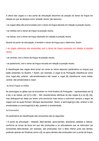 A altura das vogais e o seu ponto de articulação decorrem da posição do dorso da língua em
relação ao que se designa como ‘posição neutra’ (de repouso):
• as vogais altas são pronunciadas com o dorso da língua elevado em relação à posição neutra,
• as médias com o dorso da língua na posição neutra,
• as baixas, com o dorso da língua abaixado em relação à posição neutra.
Quanto ao ponto de articulação, é também o dorso da língua que o determina. Assim:
• as vogais anteriores são produzidas com o dorso da língua avançado em relação à posição
neutra,
• as centrais, com o dorso da língua na posição neutra,
• as posteriores, com o dorso da língua recuado em relação à posição neutra.
A classificação das vogais deve tomar em conta os vários aspectos (parâmetros ou traços) que
estão presentes no Quadro 1 Assim, por exemplo, a vogal [i] do Português classifica-se como
uma vogal alta, anterior, não-arredondada e não nasal; a vogal [ɐ͂] classifica-se como média,
central, não-arredondada e nasal.
As Semi-Vogais ou Glides
As semivogais ou glides que se encontram no nível fonético do Português – representadas por [j]
e [w], e as nasais, por [j] e [w̃] – têm características idênticas às das vogais [i] e [u] ([ĩ], [ũ]),
mas distinguem-se delas por terem uma pronúncia mais breve e ocorrerem sempre a seguir às
vogais com as quais formam ‘ditongos decrescentes’. Assim, a semivogal [j] é alta, anterior e não
arredondada e a semivogal [w] é alta, posterior e arredondada.
As Consoantes
Os parâmetros de classificação das consoantes são os seguintes:
• O ponto de articulação – bilabiais, lábio-dentais, apico-dentais, alveolares, palatais e velares,
conforme as zonas da boca em que são produzidas e os articuladores que as estimulam (as
consoantes lábio-dentais, por exemplo, são produzidas com o lábio inferior junto dos dentes;
podendo apenas ser fricativas como o [f]; as apico-dentais são produzidas com a ponta da língua,
 