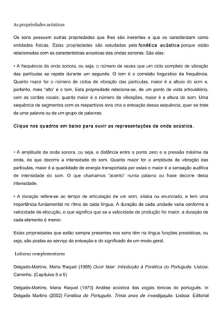 As propriedades acústicas
Os sons possuem outras propriedades que lhes são inerentes e que os caracterizam como
entidades físicas. Estas propriedades são estudadas pela fonética acústica porque estão
relacionadas com as características acústicas das ondas sonoras. São elas:
• A frequência da onda sonora, ou seja, o número de vezes que um ciclo completo de vibração
das partículas se repete durante um segundo. O tom é o correlato linguístico da frequência.
Quanto maior for o número de ciclos de vibração das partículas, maior é a altura do som e,
portanto, mais “alto” é o tom. Esta propriedade relaciona-se, de um ponto de vista articulatório,
com as cordas vocais: quanto maior é o número de vibrações, maior é a altura do som. Uma
sequência de segmentos com os respectivos tons cria a entoação dessa sequência, quer se trate
de uma palavra ou de um grupo de palavras.
Clique nos quadros em baixo para ouvir as representações de onda acústica.
• A amplitude da onda sonora, ou seja, a distância entre o ponto zero e a pressão máxima da
onda, de que decorre a intensidade do som. Quanto maior for a amplitude de vibração das
partículas, maior é a quantidade de energia transportada por estas e maior é a sensação auditiva
de intensidade do som. O que chamamos “acento” numa palavra ou frase decorre desta
intensidade.
• A duração refere-se ao tempo de articulação de um som, sílaba ou enunciado, e tem uma
importância fundamental no ritmo de cada língua. A duração de cada unidade varia conforme a
velocidade de elocução, o que significa que se a velocidade de produção for maior, a duração de
cada elemento é menor.
Estas propriedades que estão sempre presentes nos sons têm na língua funções prosódicas, ou
seja, são postas ao serviço da entoação e do significado de um modo geral.
Leituras complementares
Delgado-Martins, Maria Raquel (1988) Ouvir falar: Introdução à Fonética do Português. Lisboa:
Caminho. (Capítulos 8 e 9)
Delgado-Martins, Maria Raquel (1973) Análise acústica das vogais tónicas do português. In
Delgado Martins (2002) Fonética do Português. Trinta anos de investigação. Lisboa: Editorial
 