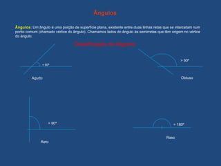 Classificação de ângulos
Ângulos: Um ângulo é uma porção de superfície plana, existente entre duas linhas retas que se intercetam num
ponto comum (chamado vértice do ângulo). Chamamos lados do ângulo às semirretas que têm origem no vértice
do ângulo.
Ângulos
< 90º
Agudo
> 90º
= 90º = 180º
Reto
Raso
Obtuso
 