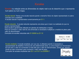 Escalas
Escala é a relação entre as dimensões do objeto real e as do desenho que o representa
num plano ou num mapa.
Escala natural: Temos uma escala natural quando o tamanho físico do objeto representado no plano
coincide com a realidade.
A escala natural é representada numericamente por E1:1.
Escala reduzida : A escala reduzida representa uma área que é maior na realidade do que na
própria representação.
Esta escala é geralmente utilizada em plantas de habitações e mapas.
Para se conhecer o valor real de uma dimensão é necessário multiplicar a medida do plano pelo
valor do denominador.
Exemplos de escalas reduzidas são E1:50000 ou E1:10
Escala ampliada: A escala ampliada, por sua vez, é utilizada quando é necessária a
representação de detalhes mínimos de uma determinada área, ou uma imagem do microscópio.
Em tal caso o valor do numerador é mais alto que o valor do denominador, sendo que, deverá
dividir-se pelo numerador para conhecer o valor real da peça.
Exemplos de escalas ampliadas são E2:1 ou E10:1.ou E50000:1
 