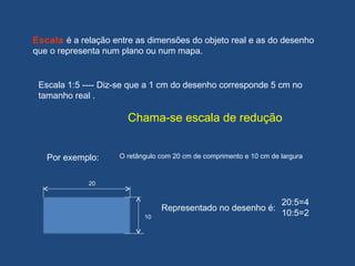 Escala 1:5 ---- Diz-se que a 1 cm do desenho corresponde 5 cm no
tamanho real .
Chama-se escala de redução
20
10
Representado no desenho é:
20:5=4
10:5=2
Por exemplo: O retângulo com 20 cm de comprimento e 10 cm de largura
Escala é a relação entre as dimensões do objeto real e as do desenho
que o representa num plano ou num mapa.
 