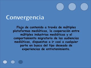 Flujo de contenido a través de múltiples plataformas mediáticas, la cooperación entre múltiples industrias mediáticas y el comportamiento migratorio de las audiencias mediáticas, dispuestas a ir casi a cualquier parte en busca del tipo deseado de experiencias de entretenimiento. 